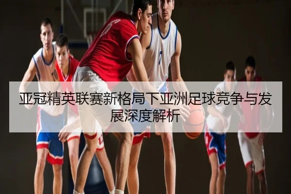 亚冠精英联赛新格局下亚洲足球竞争与发展深度解析