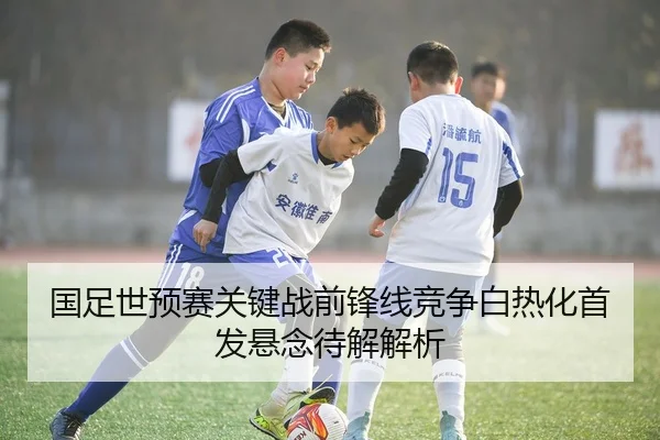 国足世预赛关键战前锋线竞争白热化首发悬念待解解析