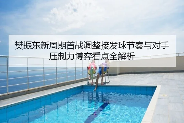 樊振东新周期首战调整接发球节奏与对手压制力博弈看点全解析