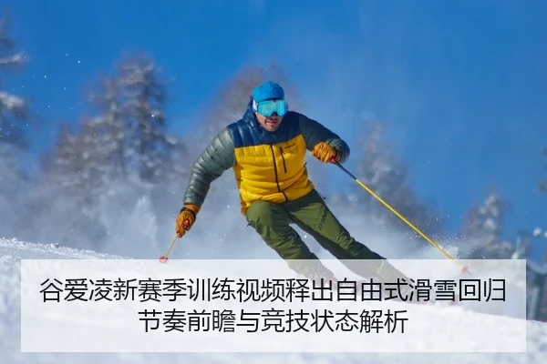 谷爱凌新赛季训练视频释出自由式滑雪回归节奏前瞻与竞技状态解析