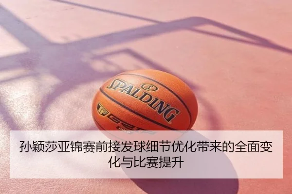 孙颖莎亚锦赛前接发球细节优化带来的全面变化与比赛提升